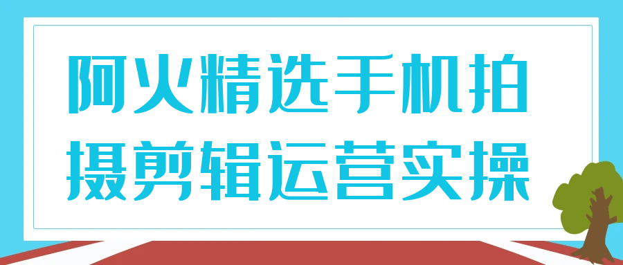 阿火精选手机拍摄剪辑运营全能实操课