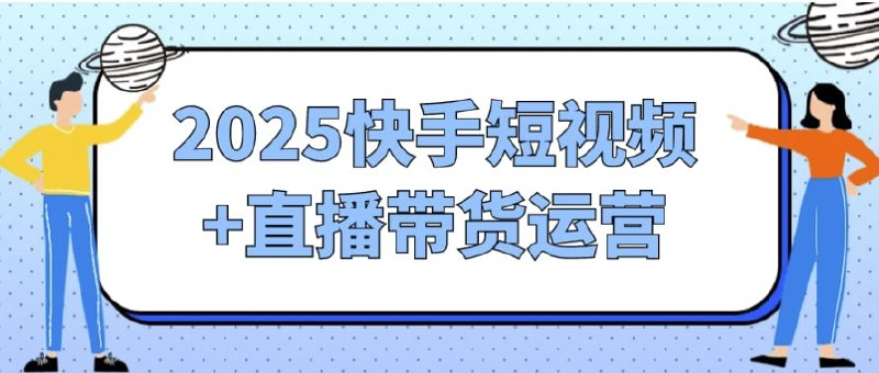 2025快手短视频与直播带货运营实战全攻略